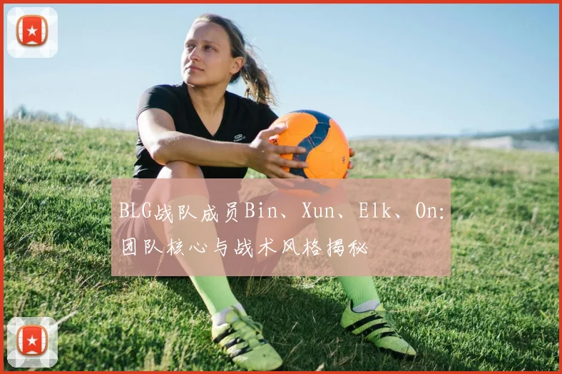 BLG战队成员Bin、Xun、Elk、On:团队核心与战术风格揭秘