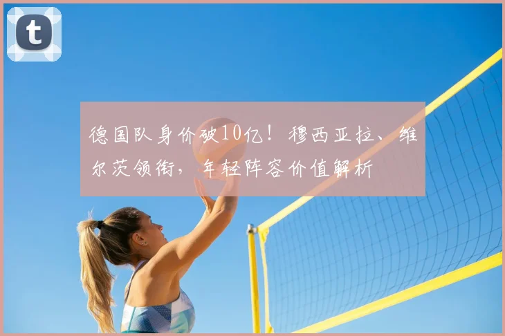 德国队身价破10亿！穆西亚拉、维尔茨领衔，年轻阵容价值解析