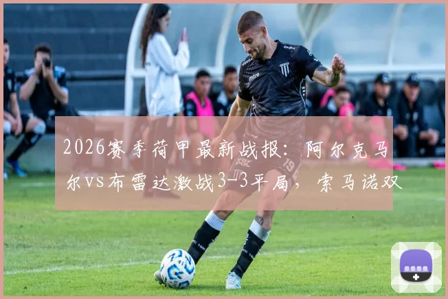 2026赛季荷甲最新战报：阿尔克马尔vs布雷达激战3-3平局，索马诺双响精彩进球回放