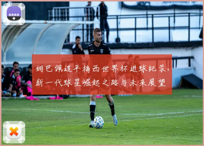 姆巴佩追平梅西世界杯进球纪录，新一代球星崛起之路与未来展望