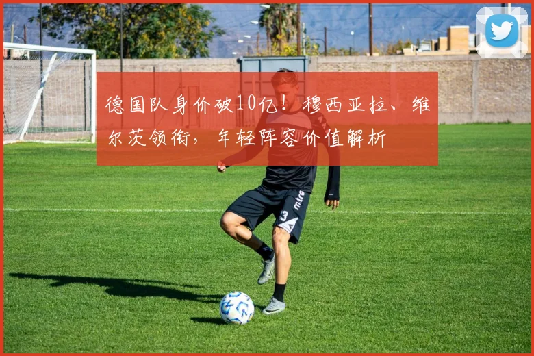 德国队身价破10亿！穆西亚拉、维尔茨领衔，年轻阵容价值解析